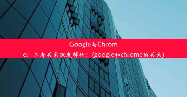 Google与Chrome：二者关系深度解析！(google和chrome的关系)