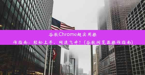 谷歌Chrome超实用操作指南：轻松上手，网速飞升！(谷歌浏览器操作指南)