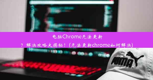 电脑Chrome无法更新？解决攻略大揭秘！(无法更新chrome如何解决)