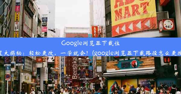 Google浏览器下载位置大揭秘：轻松更改，一学就会！(google浏览器下载路径怎么更改)