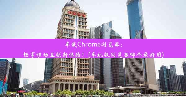 车载Chrome浏览器：畅享移动互联新体验！(车机版浏览器哪个最好用)