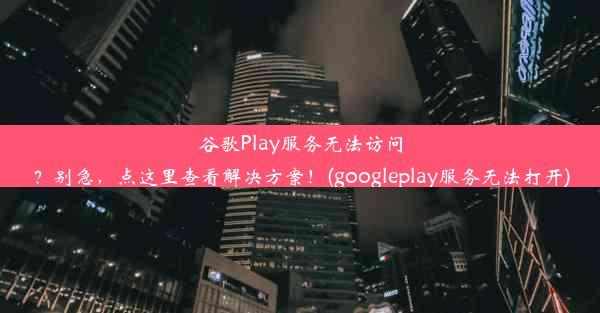 谷歌Play服务无法访问？别急，点这里查看解决方案！(googleplay服务无法打开)