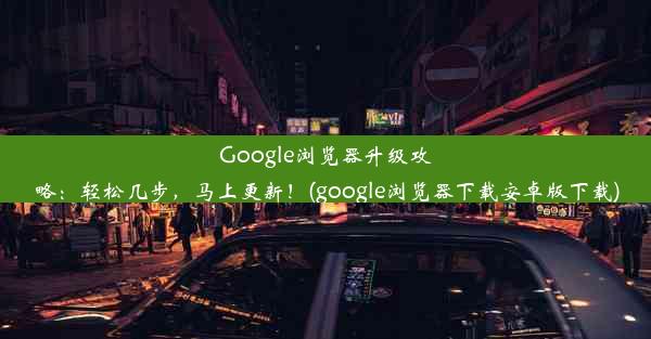 Google浏览器升级攻略：轻松几步，马上更新！(google浏览器下载安卓版下载)