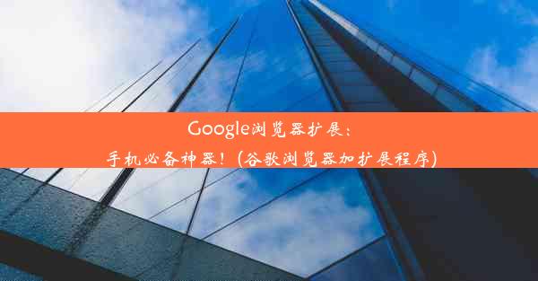 Google浏览器扩展：手机必备神器！(谷歌浏览器加扩展程序)