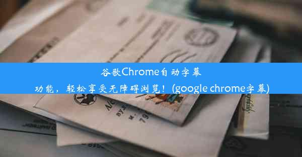 谷歌Chrome自动字幕功能，轻松享受无障碍浏览！(google chrome字幕)