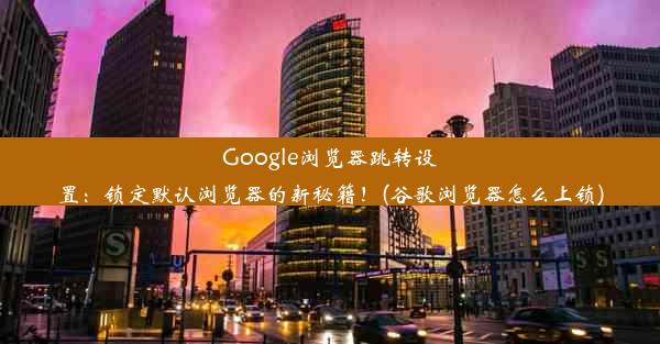 Google浏览器跳转设置：锁定默认浏览器的新秘籍！(谷歌浏览器怎么上锁)