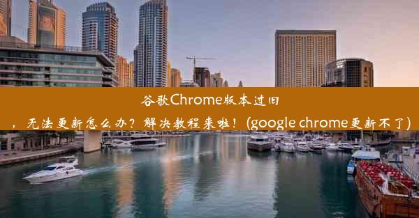 谷歌Chrome版本过旧，无法更新怎么办？解决教程来啦！(google chrome更新不了)