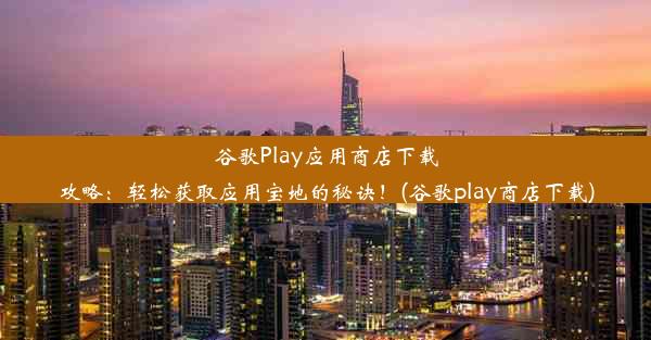 谷歌Play应用商店下载攻略：轻松获取应用宝地的秘诀！(谷歌play商店下载)