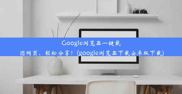 Google浏览器一键截图网页，轻松分享！(google浏览器下载安卓版下载)