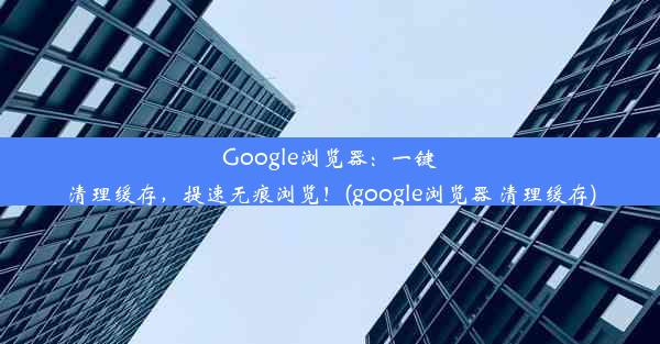 Google浏览器：一键清理缓存，提速无痕浏览！(google浏览器 清理缓存)