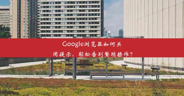 Google浏览器如何关闭提示，轻松告别繁琐操作？