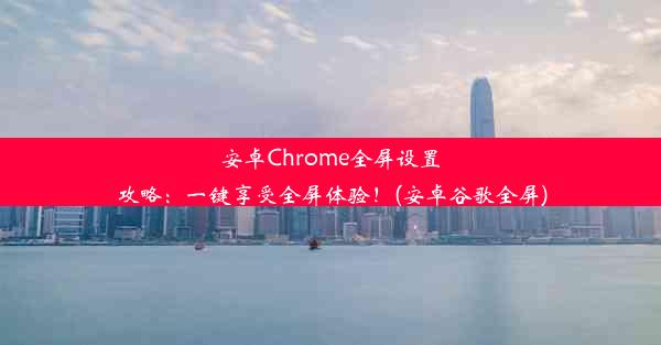 安卓Chrome全屏设置攻略：一键享受全屏体验！(安卓谷歌全屏)