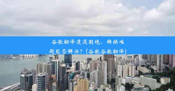 谷歌翻译遭遇困境，转换难题能否解决？(谷歌谷歌翻译)