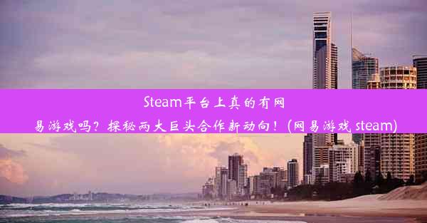 Steam平台上真的有网易游戏吗？探秘两大巨头合作新动向！(网易游戏 steam)