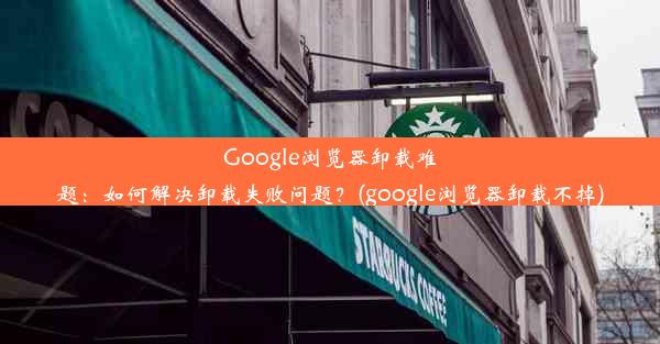 Google浏览器卸载难题：如何解决卸载失败问题？(google浏览器卸载不掉)