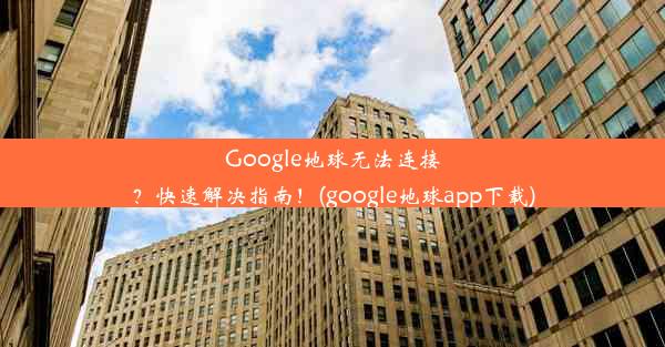 Google地球无法连接？快速解决指南！(google地球app下载)