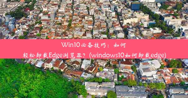 Win10必备技巧：如何轻松卸载Edge浏览器？(windows10如何卸载edge)