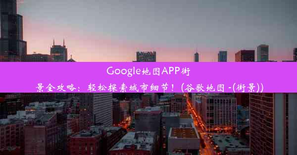 Google地图APP街景全攻略：轻松探索城市细节！(谷歌地图 -(街景))