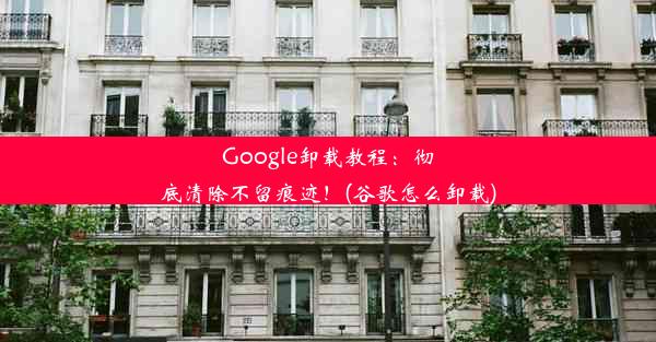 Google卸载教程：彻底清除不留痕迹！(谷歌怎么卸载)