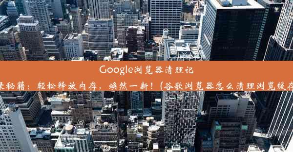 Google浏览器清理记录秘籍：轻松释放内存，焕然一新！(谷歌浏览器怎么清理浏览缓存)