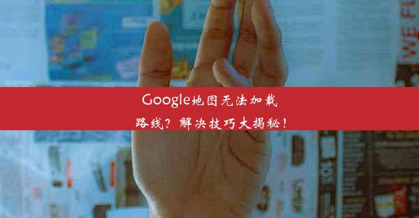 Google地图无法加载路线？解决技巧大揭秘！