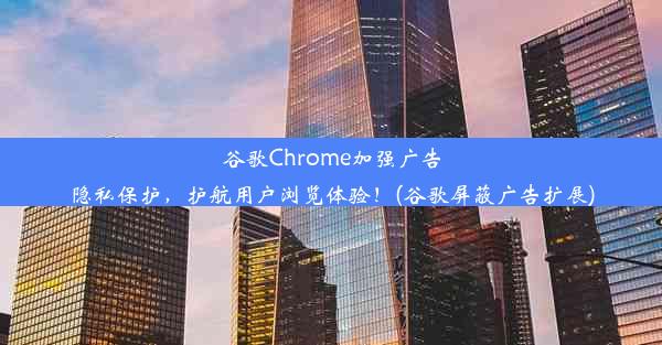 谷歌Chrome加强广告隐私保护，护航用户浏览体验！(谷歌屏蔽广告扩展)