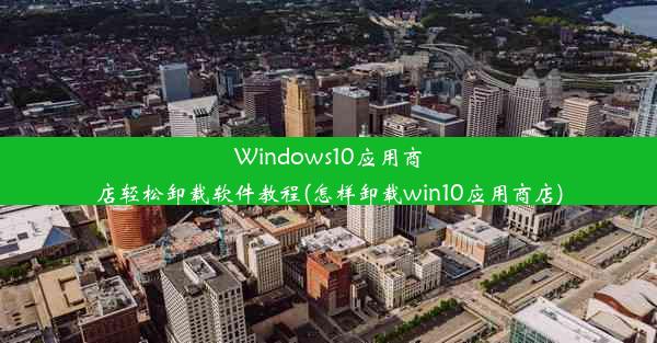 Windows10应用商店轻松卸载软件教程(怎样卸载win10应用商店)