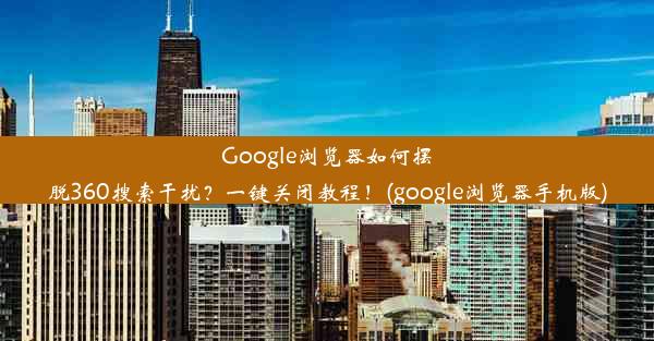 Google浏览器如何摆脱360搜索干扰？一键关闭教程！(google浏览器手机版)