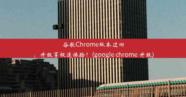 谷歌Chrome版本过旧，升级享极速体验！(google chrome 升级)