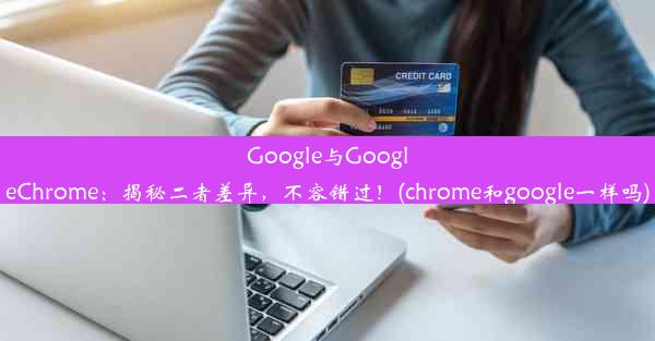 Google与GoogleChrome：揭秘二者差异，不容错过！(chrome和google一样吗)