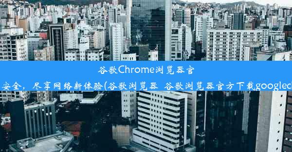 谷歌Chrome浏览器官网：极速、安全，尽享网络新体验(谷歌浏览器_谷歌浏览器官方下载googlechrome最新)