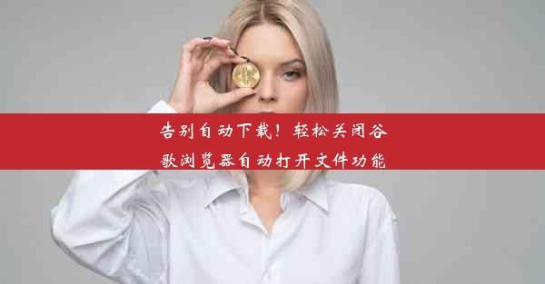 告别自动下载！轻松关闭谷歌浏览器自动打开文件功能