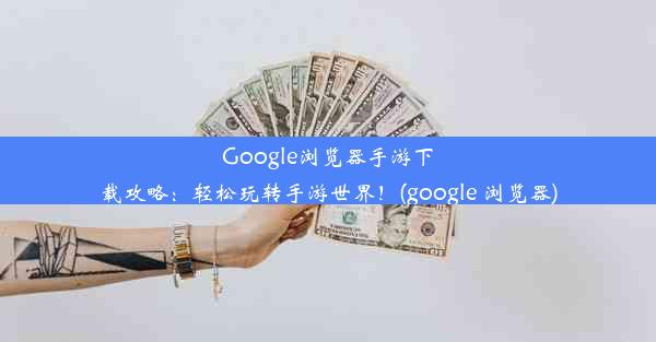 Google浏览器手游下载攻略：轻松玩转手游世界！(google 浏览器)