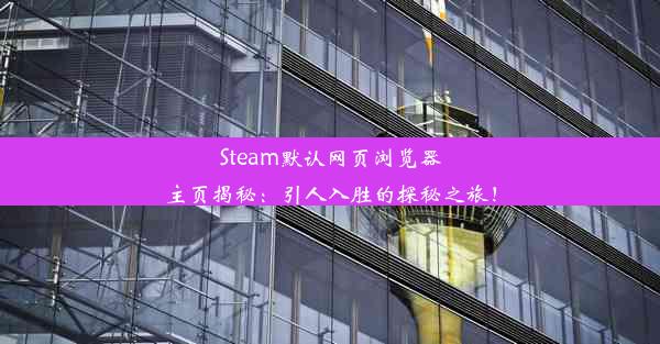 Steam默认网页浏览器主页揭秘：引人入胜的探秘之旅！