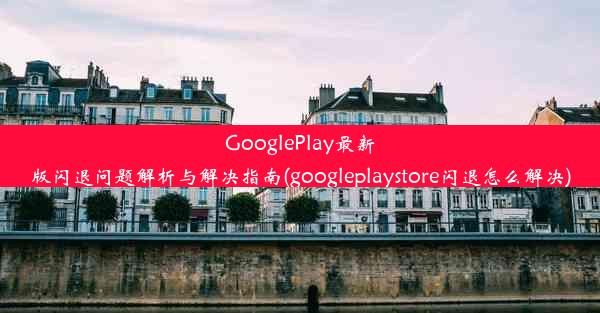 GooglePlay最新版闪退问题解析与解决指南(googleplaystore闪退怎么解决)