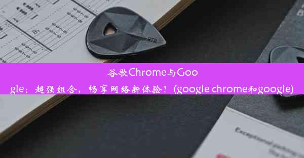 谷歌Chrome与Google：超强组合，畅享网络新体验！(google chrome和google)