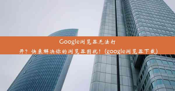 Google浏览器无法打开？快来解决你的浏览器困扰！(google浏览器下载)