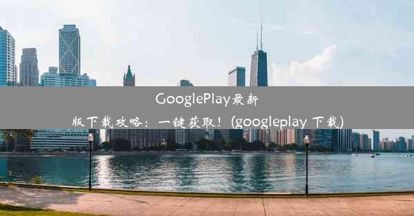 GooglePlay最新版下载攻略：一键获取！(googleplay 下载)