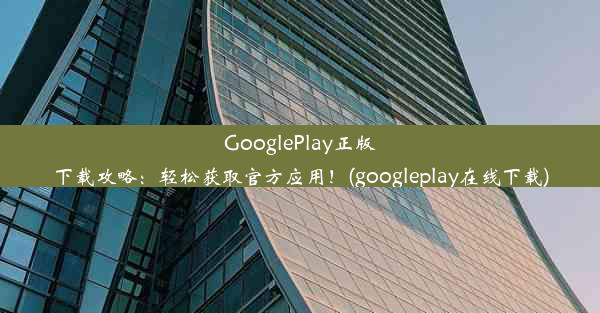 GooglePlay正版下载攻略：轻松获取官方应用！(googleplay在线下载)