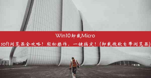 Win10卸载Microsoft浏览器全攻略！轻松操作，一键搞定！(卸载微软自带浏览器)