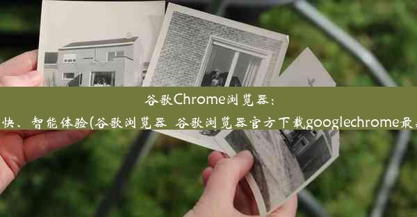 谷歌Chrome浏览器：超快、智能体验(谷歌浏览器_谷歌浏览器官方下载googlechrome最新)