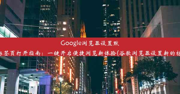 Google浏览器设置默认新标签页打开指南：一键开启便捷浏览新体验(谷歌浏览器设置新的标签页)