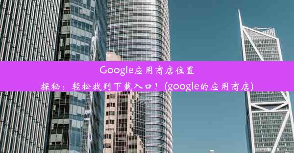 Google应用商店位置探秘：轻松找到下载入口！(google的应用商店)