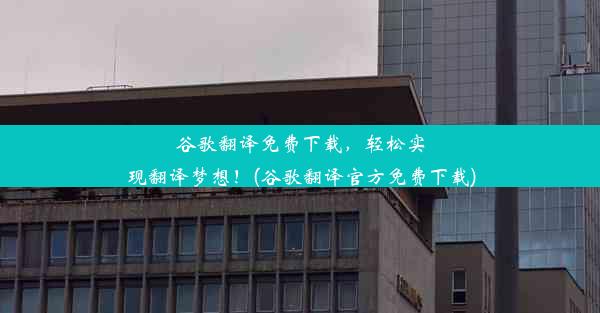 谷歌翻译免费下载，轻松实现翻译梦想！(谷歌翻译官方免费下载)