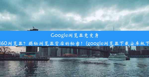 Google浏览器竟变身为360浏览器？揭秘浏览器背后的秘密！(google浏览器下载安卓版下载)