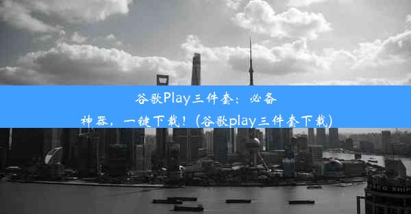 谷歌Play三件套：必备神器，一键下载！(谷歌play三件套下载)