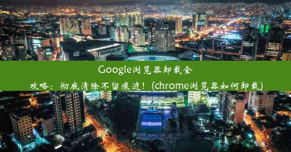 Google浏览器卸载全攻略：彻底清除不留痕迹！(chrome浏览器如何卸载)