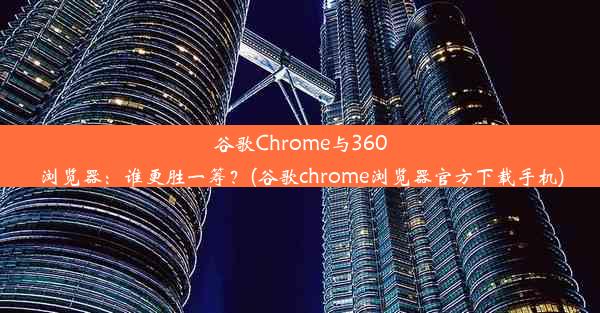 谷歌Chrome与360浏览器：谁更胜一筹？(谷歌chrome浏览器官方下载手机)