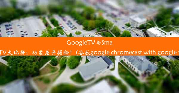 GoogleTV与SmartTV大比拼：功能差异揭秘！(谷歌google chromecast with google 