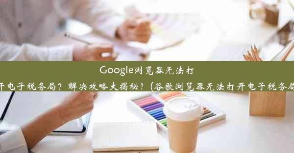 Google浏览器无法打开电子税务局？解决攻略大揭秘！(谷歌浏览器无法打开电子税务局)